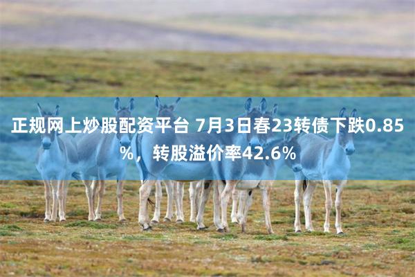 正规网上炒股配资平台 7月3日春23转债下跌0.85%，转股溢价率42.6%