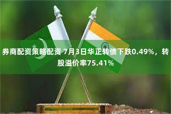 券商配资策略配资 7月3日华正转债下跌0.49%，转股溢价率75.41%