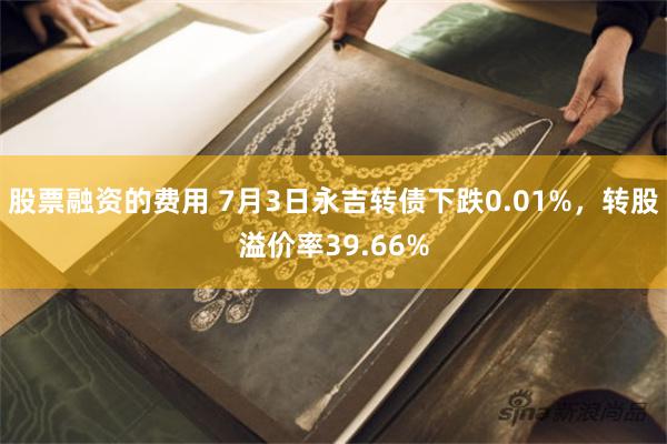 股票融资的费用 7月3日永吉转债下跌0.01%，转股溢价率39.66%