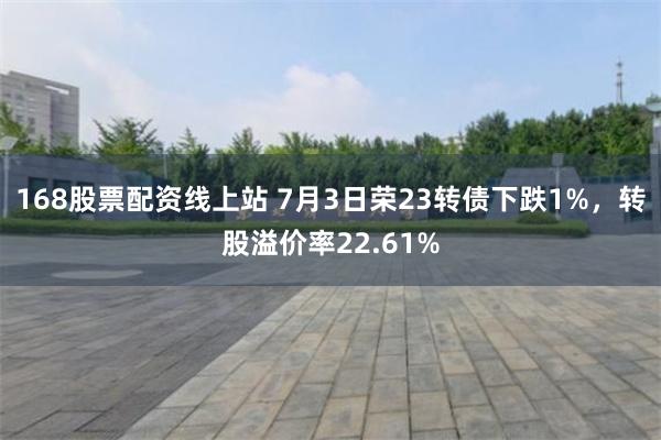 168股票配资线上站 7月3日荣23转债下跌1%，转股溢价率22.61%