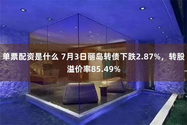 单票配资是什么 7月3日丽岛转债下跌2.87%，转股溢价率85.49%