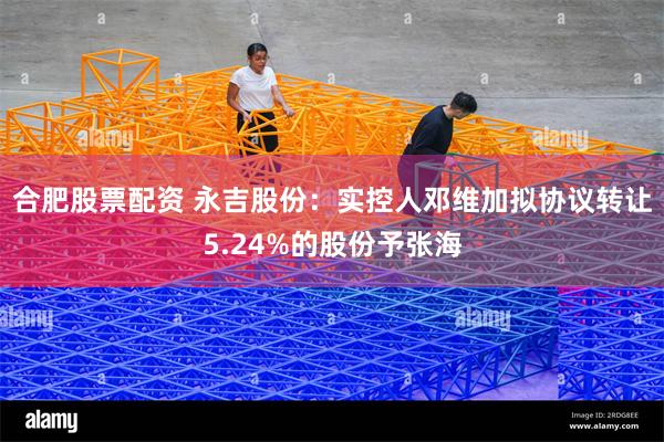 合肥股票配资 永吉股份：实控人邓维加拟协议转让5.24%的股份予张海