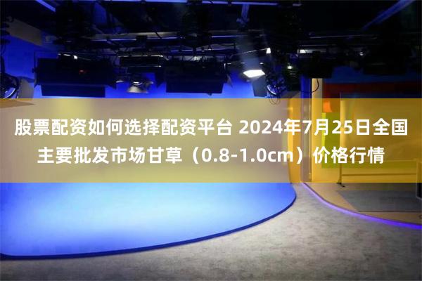 股票配资如何选择配资平台 2024年7月25日全国主要批发市场甘草（0.8-1.0cm）价格行情