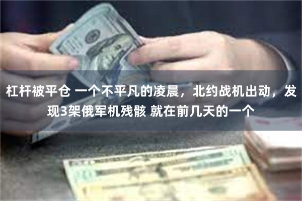 杠杆被平仓 一个不平凡的凌晨，北约战机出动，发现3架俄军机残骸 就在前几天的一个