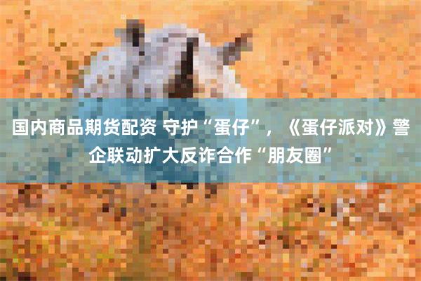 国内商品期货配资 守护“蛋仔”，《蛋仔派对》警企联动扩大反诈合作“朋友圈”