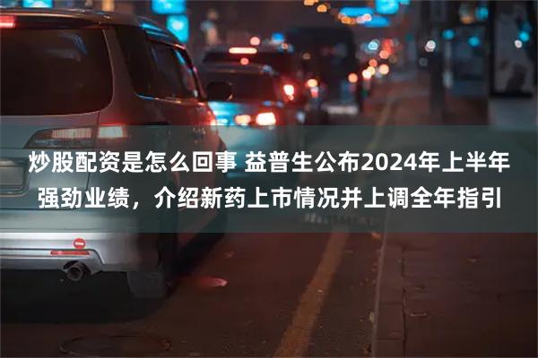 炒股配资是怎么回事 益普生公布2024年上半年强劲业绩，介绍新药上市情况并上调全年指引