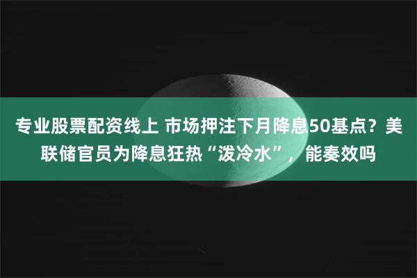 专业股票配资线上 市场押注下月降息50基点？美联储官员为降息狂热“泼冷水”，能奏效吗