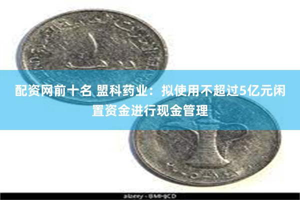 配资网前十名 盟科药业：拟使用不超过5亿元闲置资金进行现金管理