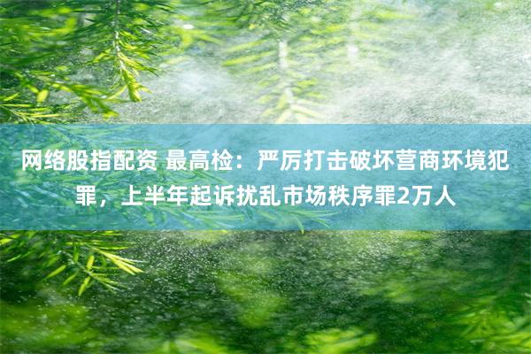 网络股指配资 最高检：严厉打击破坏营商环境犯罪，上半年起诉扰乱市场秩序罪2万人