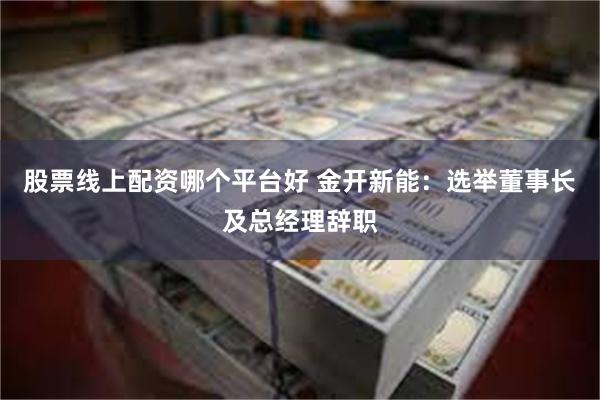 股票线上配资哪个平台好 金开新能：选举董事长及总经理辞职