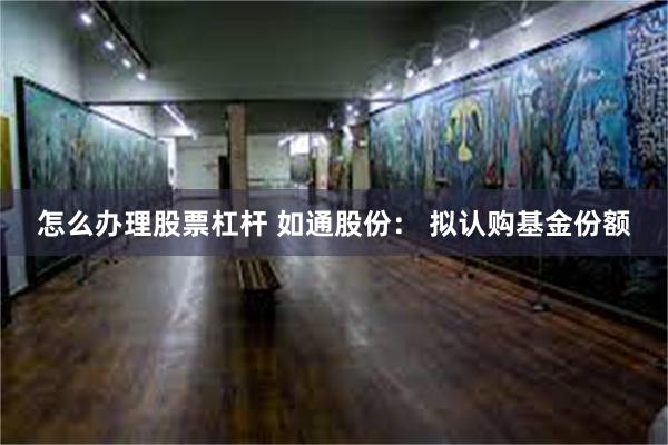 怎么办理股票杠杆 如通股份： 拟认购基金份额