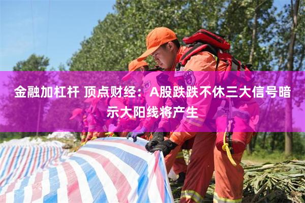 金融加杠杆 顶点财经：A股跌跌不休三大信号暗示大阳线将产生