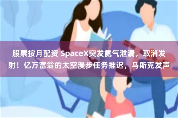 股票按月配资 SpaceX突发氦气泄漏，取消发射！亿万富翁的太空漫步任务推迟，马斯克发声