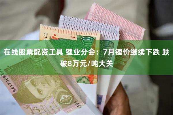 在线股票配资工具 锂业分会：7月锂价继续下跌 跌破8万元/吨大关