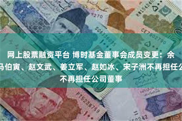 网上股票融资平台 博时基金董事会成员变更：余志良、马伯寅、赵文武、姜立军、赵如冰、宋子洲不再担任公司董事