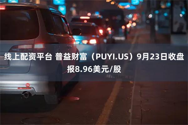 线上配资平台 普益财富（PUYI.US）9月23日收盘报8.96美元/股