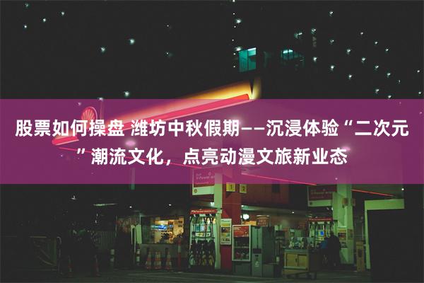 股票如何操盘 潍坊中秋假期——沉浸体验“二次元”潮流文化，点亮动漫文旅新业态