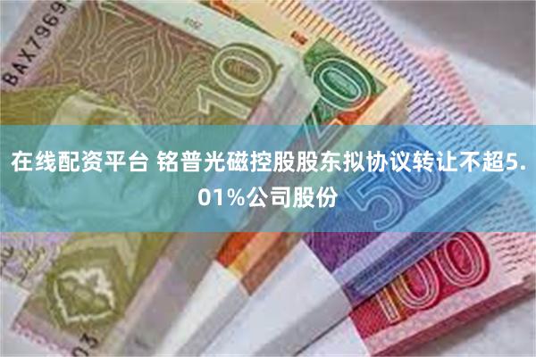 在线配资平台 铭普光磁控股股东拟协议转让不超5.01%公司股份