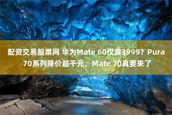 配资交易股票网 华为Mate 60仅需3999？Pura 70系列降价超千元，Mate 70真要来了