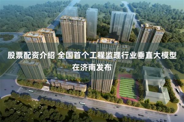 股票配资介绍 全国首个工程监理行业垂直大模型在济南发布