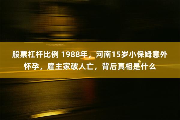 股票杠杆比例 1988年，河南15岁小保姆意外怀孕，雇主家破人亡，背后真相是什么