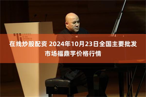 在线炒股配资 2024年10月23日全国主要批发市场福鼎芋价格行情