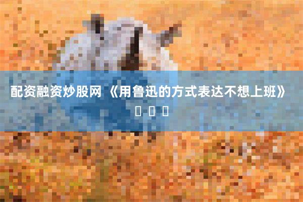 配资融资炒股网 《用鲁迅的方式表达不想上班》 ​​​