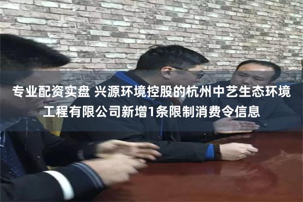 专业配资实盘 兴源环境控股的杭州中艺生态环境工程有限公司新增1条限制消费令信息