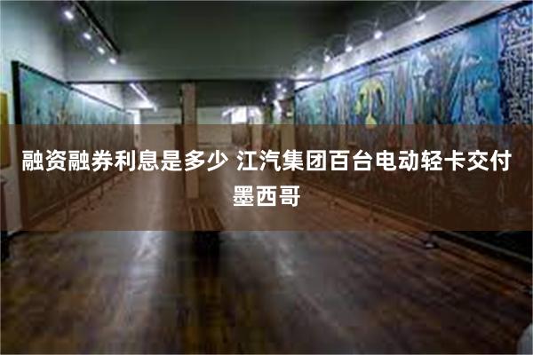 融资融券利息是多少 江汽集团百台电动轻卡交付墨西哥