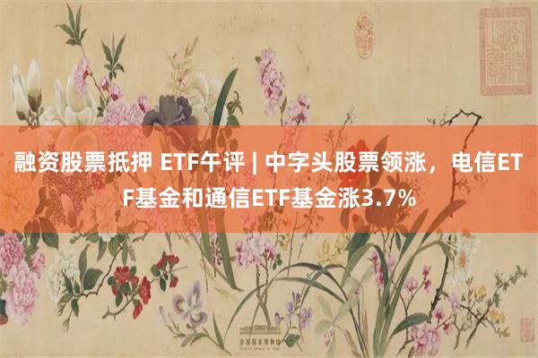 融资股票抵押 ETF午评 | 中字头股票领涨，电信ETF基金和通信ETF基金涨3.7%