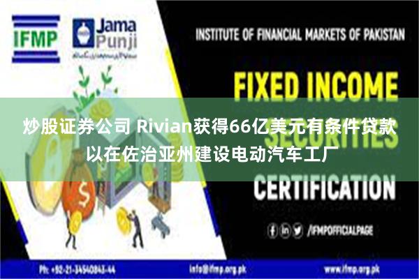 炒股证券公司 Rivian获得66亿美元有条件贷款 以在佐治亚州建设电动汽车工厂