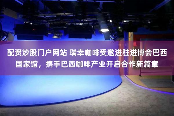 配资炒股门户网站 瑞幸咖啡受邀进驻进博会巴西国家馆，携手巴西咖啡产业开启合作新篇章