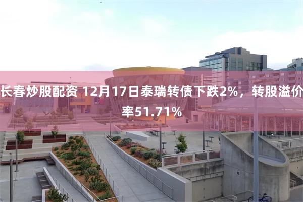 长春炒股配资 12月17日泰瑞转债下跌2%，转股溢价率51.71%