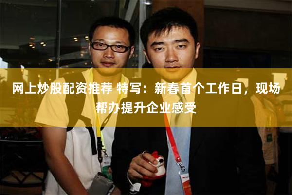 网上炒股配资推荐 特写：新春首个工作日，现场帮办提升企业感受