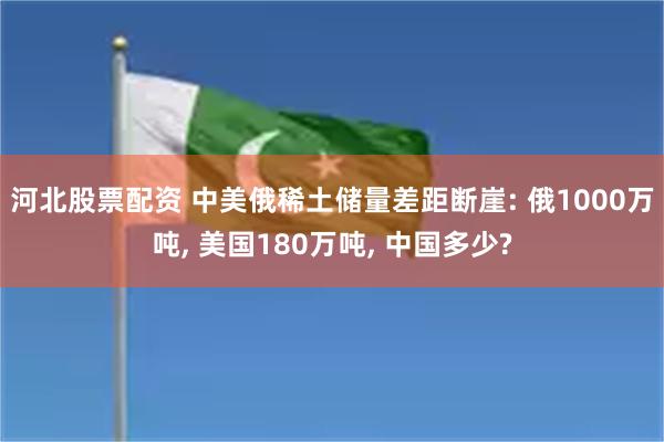 河北股票配资 中美俄稀土储量差距断崖: 俄1000万吨, 美国180万吨, 中国多少?