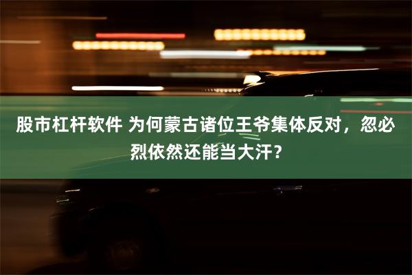 股市杠杆软件 为何蒙古诸位王爷集体反对，忽必烈依然还能当大汗？