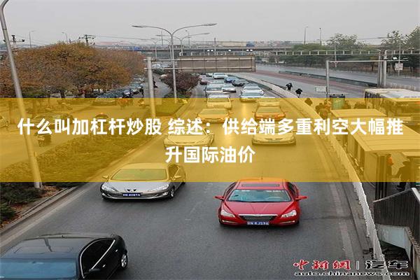 什么叫加杠杆炒股 综述：供给端多重利空大幅推升国际油价