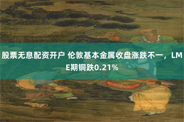 股票无息配资开户 伦敦基本金属收盘涨跌不一，LME期铜跌0.21%